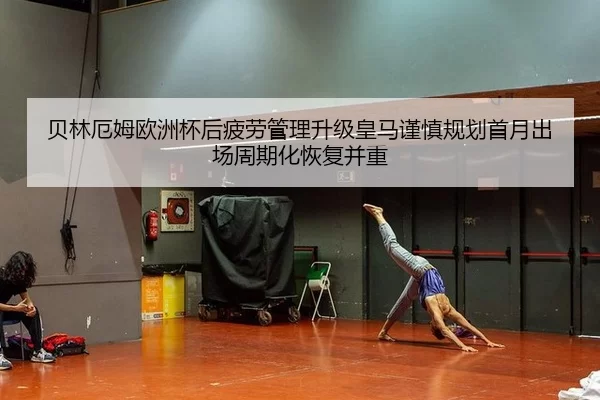 贝林厄姆欧洲杯后疲劳管理升级皇马谨慎规划首月出场周期化恢复并重