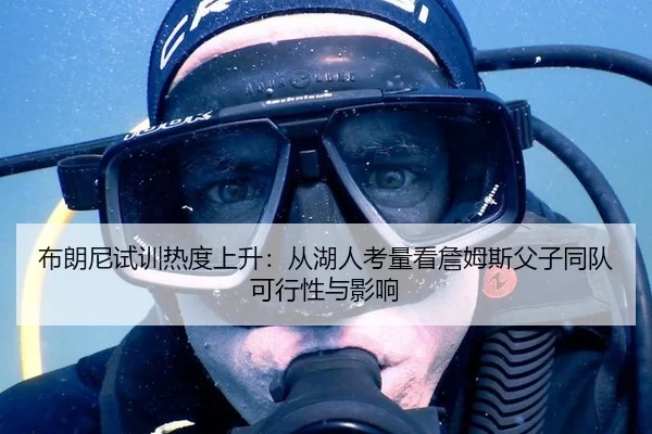 布朗尼试训热度上升：从湖人考量看詹姆斯父子同队可行性与影响