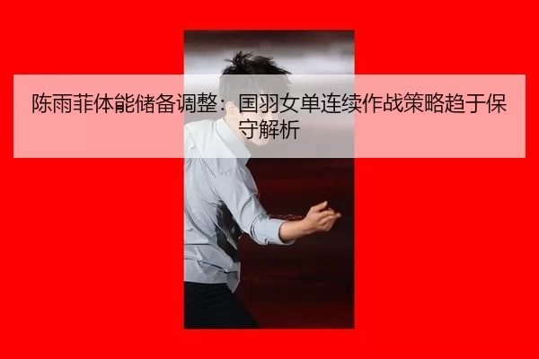 陈雨菲体能储备调整：国羽女单连续作战策略趋于保守解析