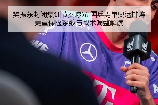 樊振东封闭集训节奏曝光 国乒男单奥运排阵更重保险系数与战术调整解读