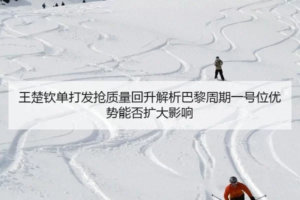 王楚钦单打发抢质量回升解析巴黎周期一号位优势能否扩大影响