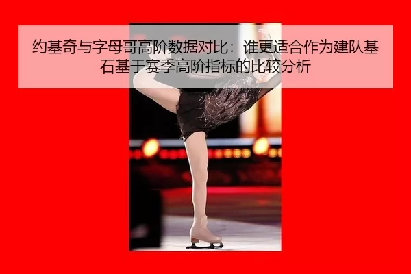 约基奇与字母哥高阶数据对比：谁更适合作为建队基石基于赛季高阶指标的比较分析