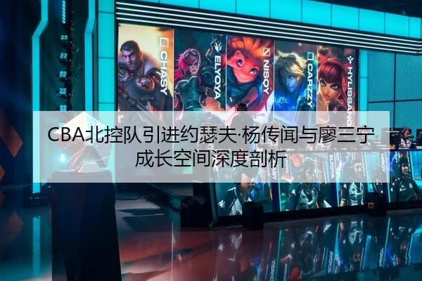 CBA北控队引进约瑟夫·杨传闻与廖三宁成长空间深度剖析