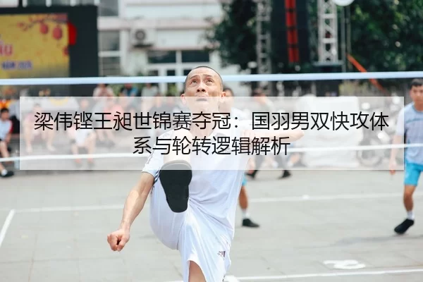 梁伟铿王昶世锦赛夺冠：国羽男双快攻体系与轮转逻辑解析